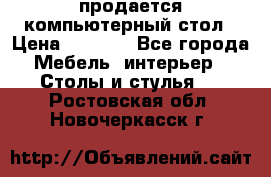 продается компьютерный стол › Цена ­ 1 000 - Все города Мебель, интерьер » Столы и стулья   . Ростовская обл.,Новочеркасск г.